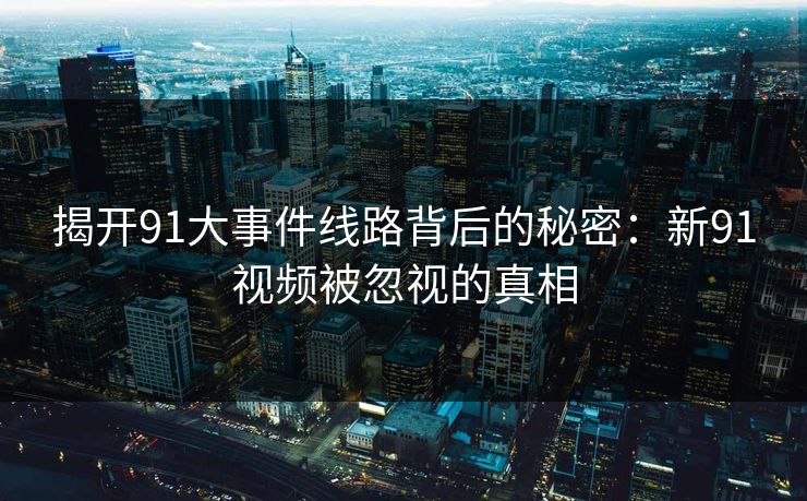 揭开91大事件线路背后的秘密：新91视频被忽视的真相