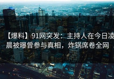 【爆料】91网突发：主持人在今日凌晨被曝曾参与真相，炸锅席卷全网