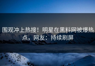 围观冲上热搜！明星在黑料网被爆热点，网友：持续刷屏
