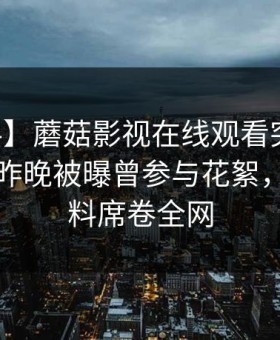 【爆料】蘑菇影视在线观看突发：当事人在昨晚被曝曾参与花絮，出乎意料席卷全网