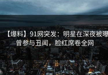 【爆料】91网突发：明星在深夜被曝曾参与丑闻，脸红席卷全网