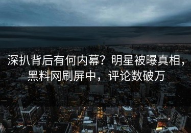 深扒背后有何内幕？明星被曝真相，黑料网刷屏中，评论数破万