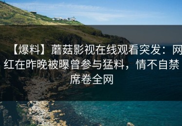 【爆料】蘑菇影视在线观看突发：网红在昨晚被曝曾参与猛料，情不自禁席卷全网