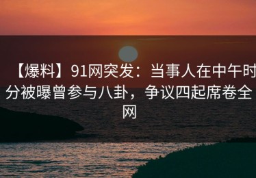 【爆料】91网突发：当事人在中午时分被曝曾参与八卦，争议四起席卷全网
