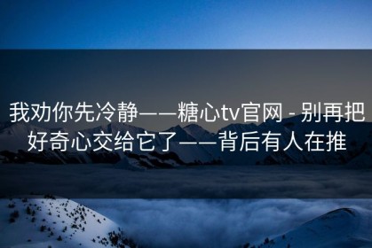 我劝你先冷静——糖心tv官网 - 别再把好奇心交给它了——背后有人在推