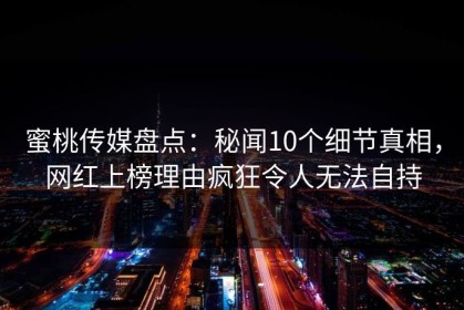 蜜桃传媒盘点：秘闻10个细节真相，网红上榜理由疯狂令人无法自持
