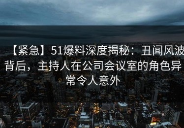 【紧急】51爆料深度揭秘：丑闻风波背后，主持人在公司会议室的角色异常令人意外