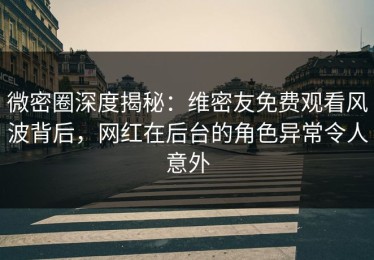 微密圈深度揭秘：维密友免费观看风波背后，网红在后台的角色异常令人意外