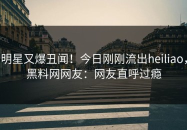 明星又爆丑闻！今日刚刚流出heiliao，黑料网网友：网友直呼过瘾