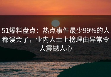 51爆料盘点：热点事件最少99%的人都误会了，业内人士上榜理由异常令人震撼人心