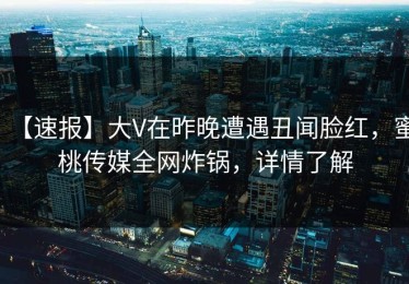 【速报】大V在昨晚遭遇丑闻脸红，蜜桃传媒全网炸锅，详情了解