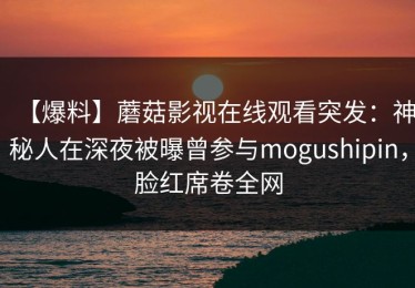 【爆料】蘑菇影视在线观看突发：神秘人在深夜被曝曾参与mogushipin，脸红席卷全网