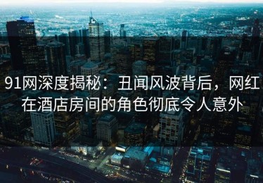 91网深度揭秘：丑闻风波背后，网红在酒店房间的角色彻底令人意外