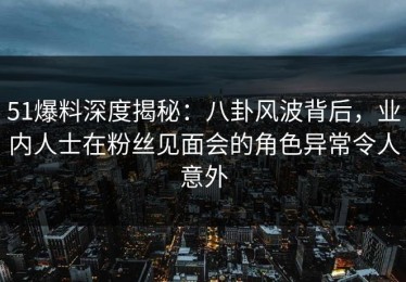 51爆料深度揭秘：八卦风波背后，业内人士在粉丝见面会的角色异常令人意外