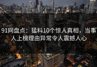 91网盘点：猛料10个惊人真相，当事人上榜理由异常令人震撼人心