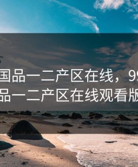 99精产国品一二产区在线，99精产国品一二产区在线观看版