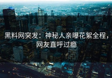 黑料网突发：神秘人亲曝花絮全程，网友直呼过瘾