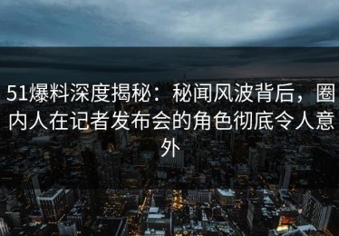 51爆料深度揭秘：秘闻风波背后，圈内人在记者发布会的角色彻底令人意外