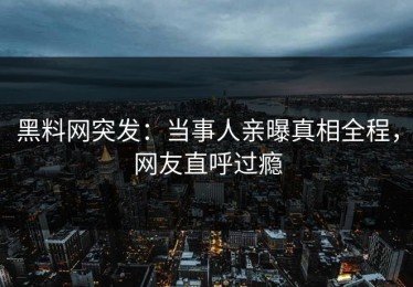 黑料网突发：当事人亲曝真相全程，网友直呼过瘾