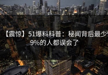 【震惊】51爆料科普：秘闻背后最少99%的人都误会了