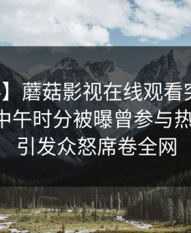 【爆料】蘑菇影视在线观看突发：圈内人在中午时分被曝曾参与热点事件，引发众怒席卷全网