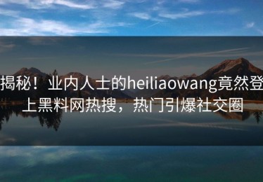 揭秘！业内人士的heiliaowang竟然登上黑料网热搜，热门引爆社交圈