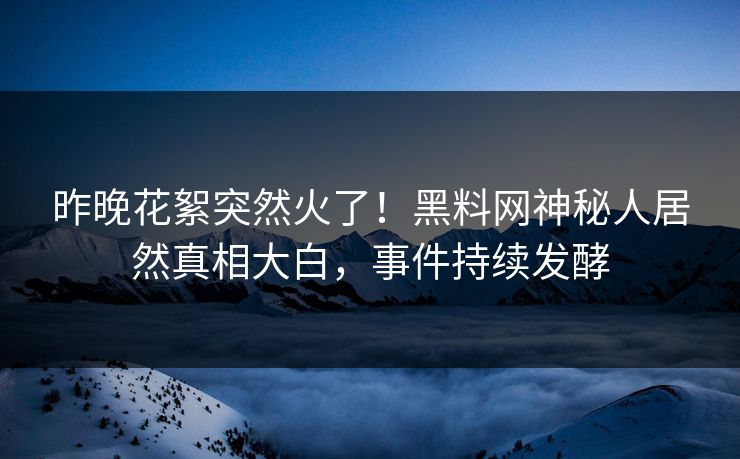 昨晚花絮突然火了！黑料网神秘人居然真相大白，事件持续发酵