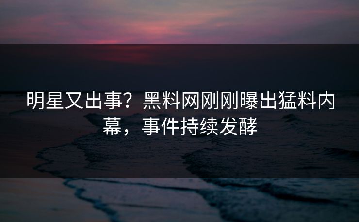 明星又出事？黑料网刚刚曝出猛料内幕，事件持续发酵