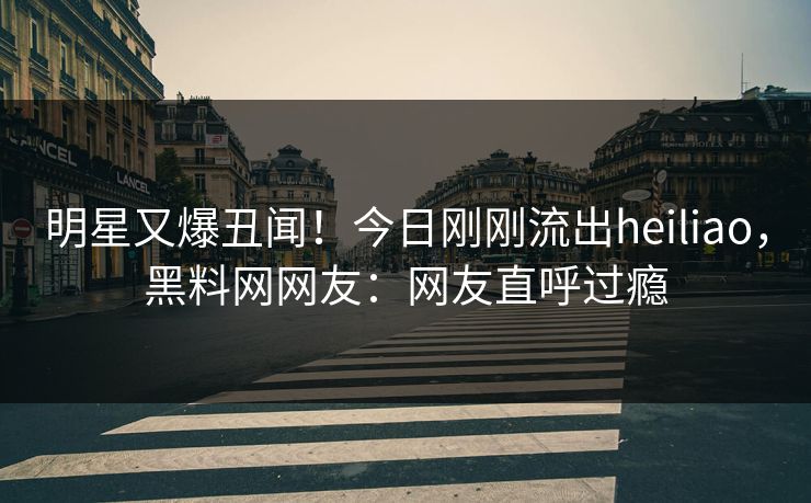 明星又爆丑闻!今日刚刚流出heiliao,黑料网网友:网友直呼过瘾 明星又爆丑闻!今日刚刚流出heiliao,黑料网网友:网友直呼过瘾