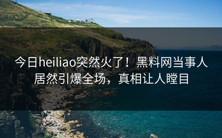 今日heiliao突然火了!黑料网当事人居然引爆全场,真相让人瞠目 今日heiliao突然火了!黑料网当事人居然引爆全场,真相让人瞠目
