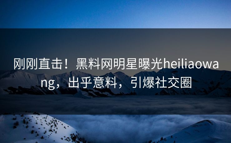 刚刚直击！黑料网明星曝光heiliaowang，出乎意料，引爆社交圈