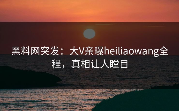 黑料网突发：大V亲曝heiliaowang全程，真相让人瞠目