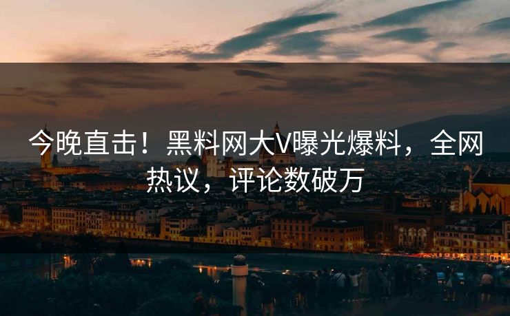 今晚直击！黑料网大V曝光爆料，全网热议，评论数破万