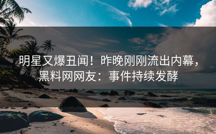 明星又爆丑闻!昨晚刚刚流出内幕,黑料网网友:事件持续发酵 明星又爆丑闻!昨晚刚刚流出内幕,黑料网网友:事件持续发酵