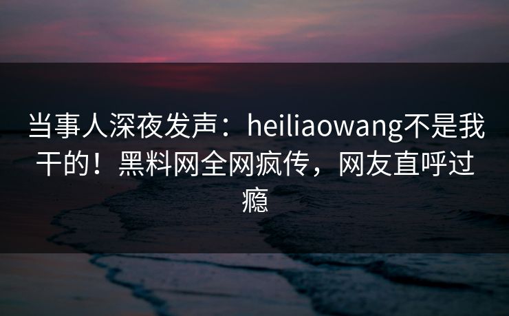 当事人深夜发声:heiliaowang不是我干的!黑料网全网疯传,网友直呼过瘾 当事人深夜发声:heiliaowang不是我干的!黑料网全网疯传,网友直呼过瘾