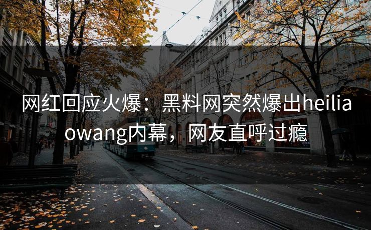 网红回应火爆:黑料网突然爆出heiliaowang内幕,网友直呼过瘾 网红回应火爆:黑料网突然爆出heiliaowang内幕,网友直呼过瘾