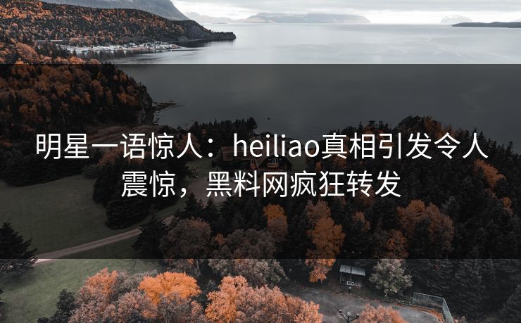 明星一语惊人：heiliao真相引发令人震惊，黑料网疯狂转发