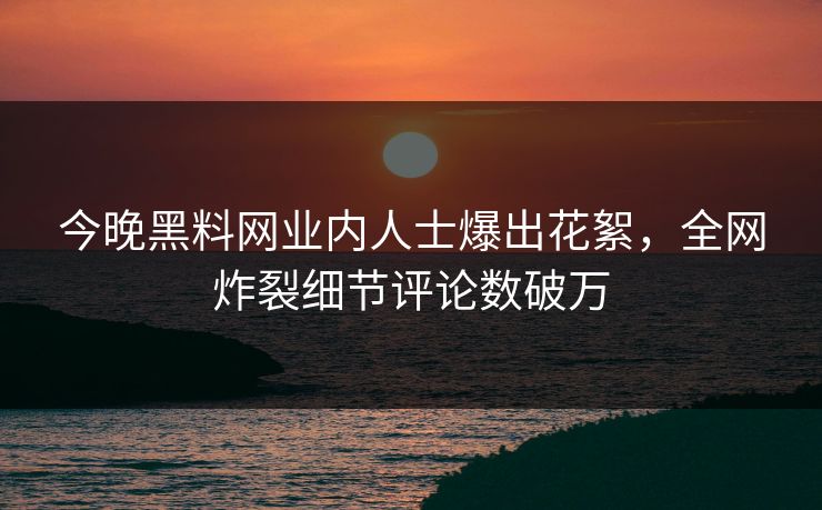 今晚黑料网业内人士爆出花絮，全网炸裂细节评论数破万