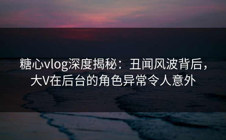 糖心vlog深度揭秘:丑闻风波背后,大V在后台的角色异常令人意外 糖心vlog深度揭秘:丑闻风波背后,大V在后台的角色异常令人意外