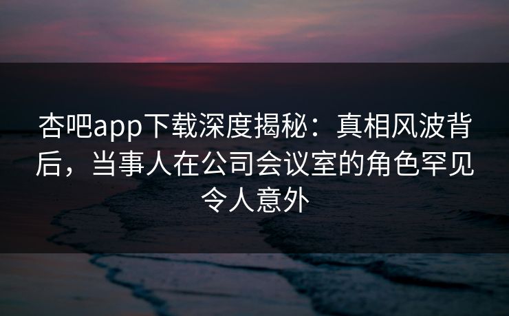杏吧app下载深度揭秘：真相风波背后，当事人在公司会议室的角色罕见令人意外