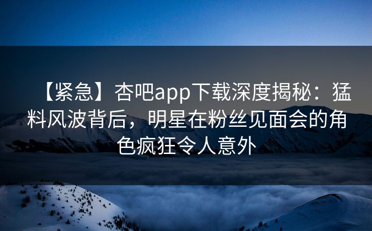 【紧急】杏吧app下载深度揭秘：猛料风波背后，明星在粉丝见面会的角色疯狂令人意外