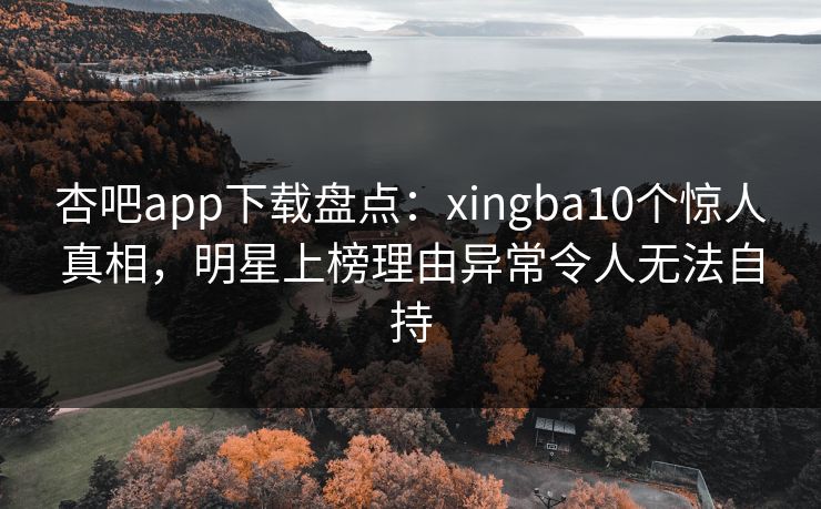 杏吧app下载盘点：xingba10个惊人真相，明星上榜理由异常令人无法自持