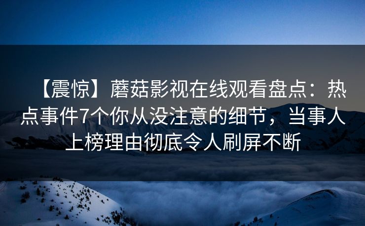 【震惊】蘑菇影视在线观看盘点:热点事件7个你从没注意的细节,当事人上榜理由彻底令人刷屏不断 【震惊】蘑菇影视在线观看盘点:热点事件7个你从没注意的细节,当事人上榜理由彻底令人刷屏不断