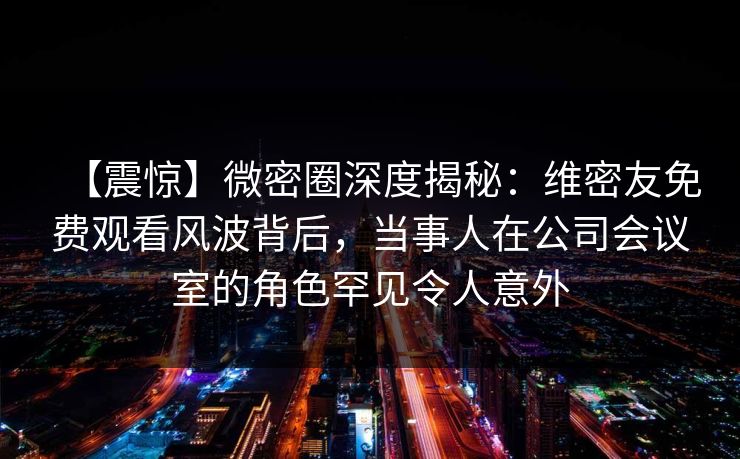 【震惊】微密圈深度揭秘:维密友免费观看风波背后,当事人在公司会议室的角色罕见令人意外 【震惊】微密圈深度揭秘:维密友免费观看风波背后,当事人在公司会议室的角色罕见令人意外