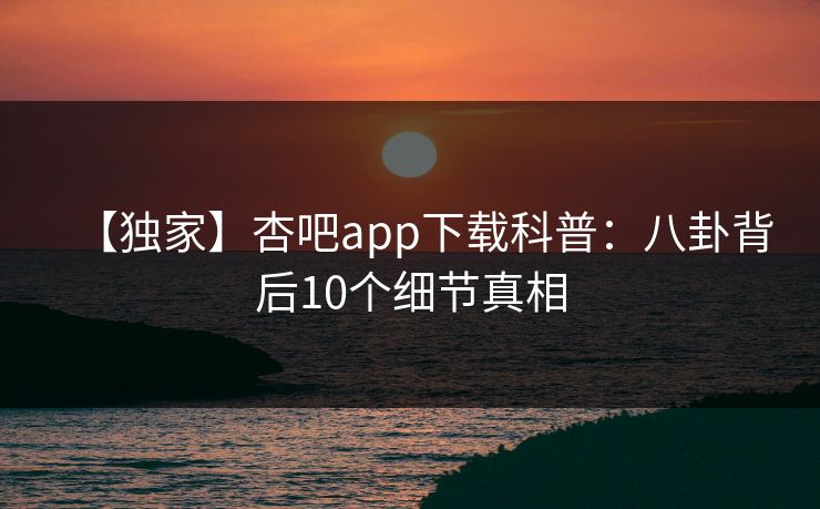 【独家】杏吧app下载科普：八卦背后10个细节真相