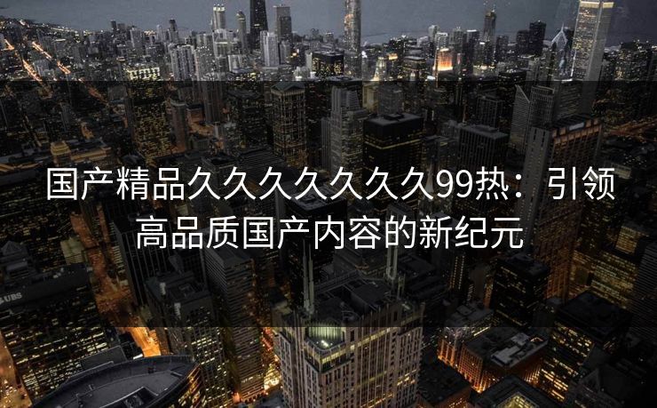 国产精品久久久久久久久99热：引领高品质国产内容的新纪元