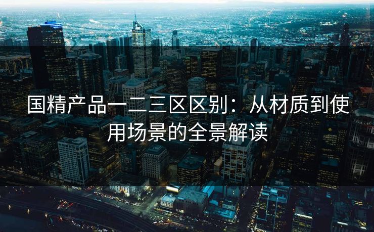 国精产品一二三区区别：从材质到使用场景的全景解读