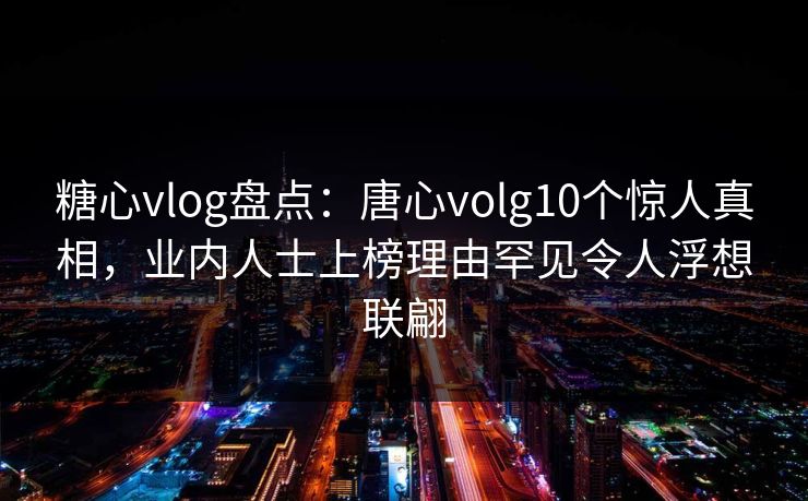 糖心vlog盘点：唐心volg10个惊人真相，业内人士上榜理由罕见令人浮想联翩