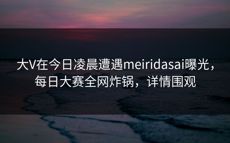 大V在今日凌晨遭遇meiridasai曝光，每日大赛全网炸锅，详情围观
