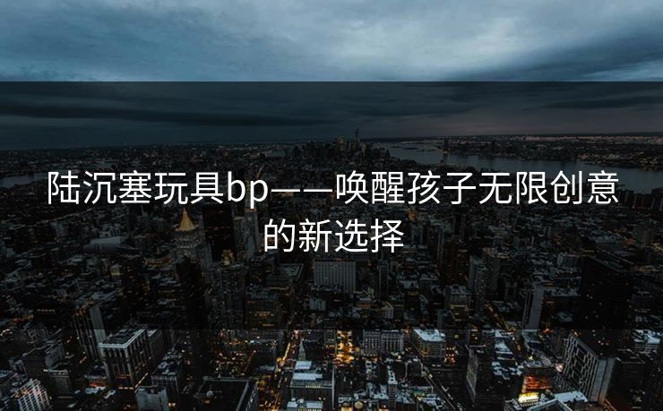 陆沉塞玩具bp——唤醒孩子无限创意的新选择